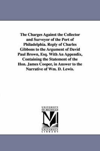 The Charges Against the Collector and Surveyor of the Port of Philadelphia. Reply of Charles Gibbons to the Argument of David Paul Brown, Esq. With An Appendix, Containing the Statement of the Hon. James Cooper, in Answer to the Narrative of Wm. D. Lewis.