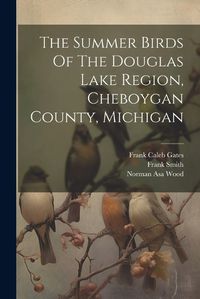 Cover image for The Summer Birds Of The Douglas Lake Region, Cheboygan County, Michigan