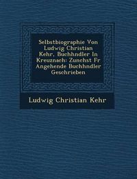 Cover image for Selbstbiographie Von Ludwig Christian Kehr, Buchh Ndler in Kreuznach: Zun Chst Fur Angehende Buchh Ndler Geschrieben