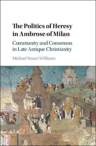 The Politics of Heresy in Ambrose of Milan: Community and Consensus in Late Antique Christianity