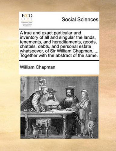 Cover image for A True and Exact Particular and Inventory of All and Singular the Lands, Tenements, and Hereditaments, Goods, Chattels, Debts, and Personal Estate Whatsoever, of Sir William Chapman, ... Together with the Abstract of the Same.