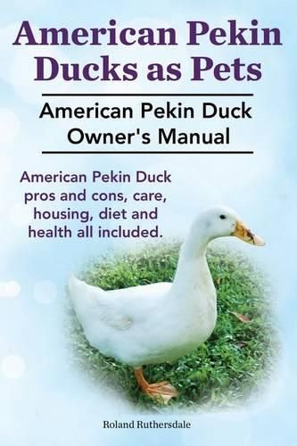 Cover image for Pekin Ducks as Pets. American Pekin Duck Owner's Manual. American Pekin Duck Pros and Cons, Care, Housing, Diet and Health All Included.