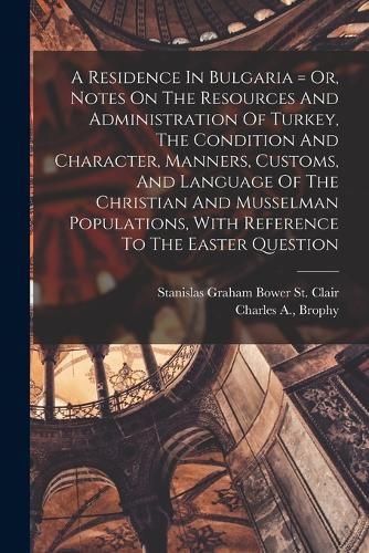 A Residence In Bulgaria = Or, Notes On The Resources And Administration Of Turkey, The Condition And Character, Manners, Customs, And Language Of The Christian And Musselman Populations, With Reference To The Easter Question