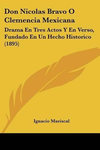 Cover image for Don Nicolas Bravo O Clemencia Mexicana: Drama En Tres Actos y En Verso, Fundado En Un Hecho Historico (1895)