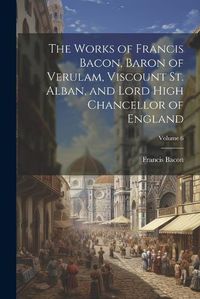 Cover image for The Works of Francis Bacon, Baron of Verulam, Viscount St. Alban, and Lord High Chancellor of England; Volume 6