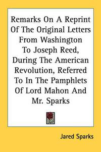 Cover image for Remarks on a Reprint of the Original Letters from Washington to Joseph Reed, During the American Revolution, Referred to in the Pamphlets of Lord Mahon and Mr. Sparks