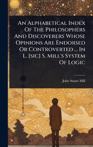 Cover image for An Alphabetical Index Of The Philosophers And Discoverers Whose Opinions Are Endorsed Or Controverted ... In L. [sic] S. Mill's System Of Logic
