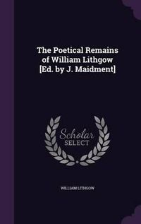 Cover image for The Poetical Remains of William Lithgow [Ed. by J. Maidment]