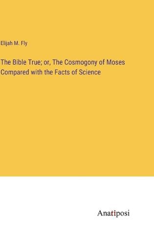 Cover image for The Bible True; or, The Cosmogony of Moses Compared with the Facts of Science