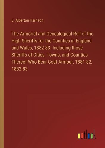 The Armorial and Genealogical Roll of the High Sheriffs for the Counties in England and Wales, 1882-83. Including those Sheriffs of Cities, Towns, and Counties Thereof Who Bear Coat Armour, 1881-82, 1882-83