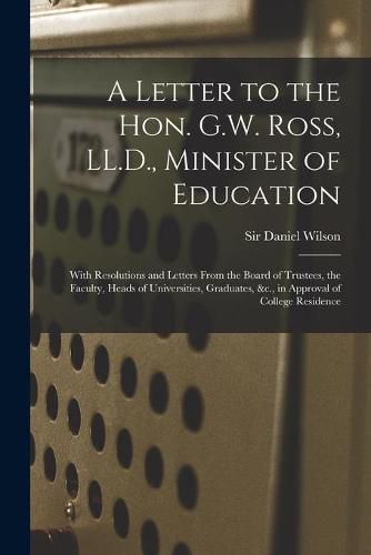 A Letter to the Hon. G.W. Ross, LL.D., Minister of Education [microform]: With Resolutions and Letters From the Board of Trustees, the Faculty, Heads of Universities, Graduates, &c., in Approval of College Residence