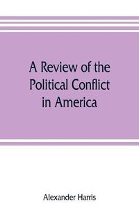 Cover image for A review of the political conflict in America, from the commencement of the anti-slavery agitation to the close of southern reconstruction; comprising also a resume of the career of Thaddeus Stevens