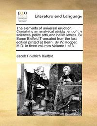 Cover image for The Elements of Universal Erudition. Containing an Analytical Abridgment of the Sciences, Polite Arts, and Belles Lettres. by Baron Bielfeld, Translated from the Last Edition Printed at Berlin. by W. Hooper, M.D. in Three Volumes.Volume 1 of 3