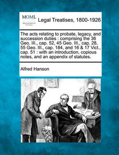 Cover image for The Acts Relating to Probate, Legacy, and Succession Duties: Comprising the 36 Geo. III., Cap. 52, 45 Geo. III., Cap. 28, 55 Geo. III., Cap. 184, and 16 & 17 Vict., Cap. 51: With an Introduction, Copious Notes, and an Appendix of Statutes.