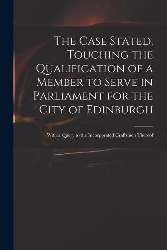 Cover image for The Case Stated, Touching the Qualification of a Member to Serve in Parliament for the City of Edinburgh: With a Query to the Incorporated Craftsmen Thereof