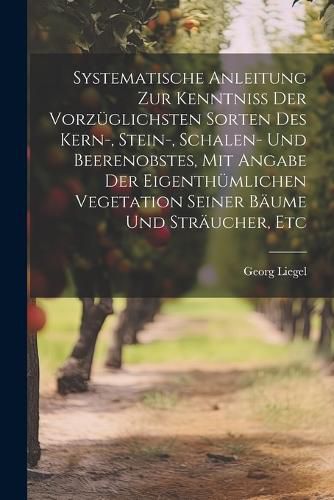 Systematische Anleitung Zur Kenntniss Der Vorzueglichsten Sorten Des Kern-, Stein-, Schalen- Und Beerenobstes, Mit Angabe Der Eigenthuemlichen Vegetation Seiner Baeume Und Straeucher, Etc