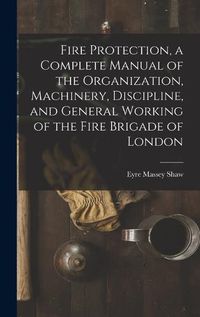 Cover image for Fire Protection, a Complete Manual of the Organization, Machinery, Discipline, and General Working of the Fire Brigade of London