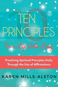 Cover image for 10 Principles for A Life Worth Living: Practicing Spiritual Principles Daily Through the Use of Affirmations