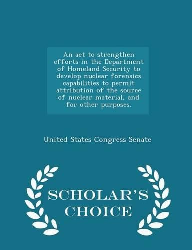 An ACT to Strengthen Efforts in the Department of Homeland Security to Develop Nuclear Forensics Capabilities to Permit Attribution of the Source of Nuclear Material, and for Other Purposes. - Scholar's Choice Edition