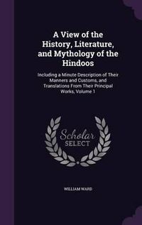 Cover image for A View of the History, Literature, and Mythology of the Hindoos: Including a Minute Description of Their Manners and Customs, and Translations from Their Principal Works, Volume 1