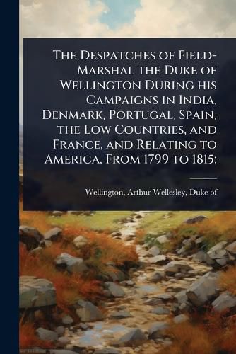 Cover image for The Despatches of Field-Marshal the Duke of Wellington During his Campaigns in India, Denmark, Portugal, Spain, the Low Countries, and France, and Relating to America, From 1799 to 1815;