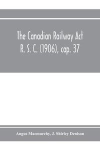 Cover image for The Canadian Railway Act R. S. C. (1906), cap. 37: and amending acts 1907-1910, with notes of cases decided thereon including the decisions of the Board of Railway Commissioners respecting telephone, telegraph and express companies