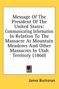 Cover image for Message of the President of the United States: Communicating Information in Relation to the Massacre at Mountain Meadows and Other Massacres in Utah Territory (1860)