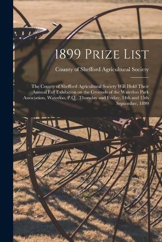 Cover image for 1899 Prize List: the County of Shefford Agricultural Society Will Hold Their Annual Fall Exhibition on the Grounds of the Waterloo Park Association, Waterloo, P.Q., Thursday and Friday, 14th and 15th September, 1899