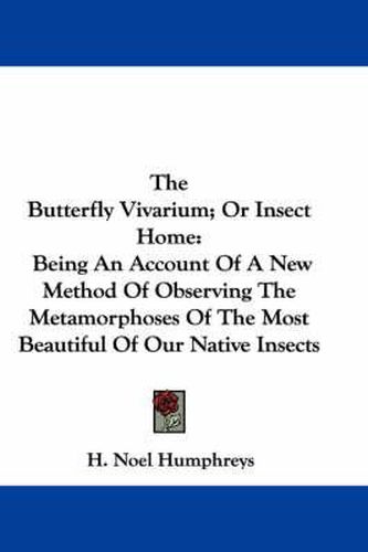 Cover image for The Butterfly Vivarium; Or Insect Home: Being an Account of a New Method of Observing the Metamorphoses of the Most Beautiful of Our Native Insects