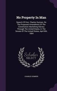 Cover image for No Property in Man: Speech of Hon. Charles Sumner, on the Proposed Amendment of the Constitution Abolishing Slavery Through the United States, in the Senate of the United States, April 8th, 1864