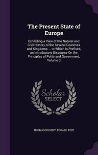 Cover image for The Present State of Europe: Exhibiting a View of the Natural and Civil History of the Several Countries and Kingdoms ... to Which Is Prefixed, an Introductory Discourse on the Principles of Polity and Government, Volume 3