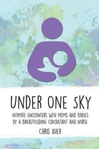 Cover image for Under One Sky: Intimate Encounters with Moms and Babies by a Breastfeeding Consultant and Nurse