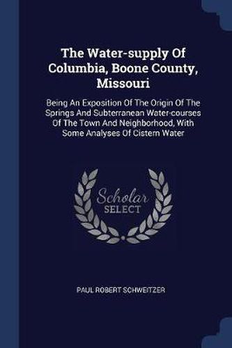 Cover image for The Water-Supply of Columbia, Boone County, Missouri: Being an Exposition of the Origin of the Springs and Subterranean Water-Courses of the Town and Neighborhood, with Some Analyses of Cistern Water