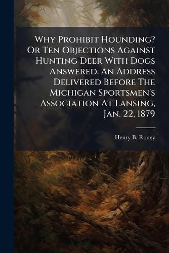Cover image for Why Prohibit Hounding? Or Ten Objections Against Hunting Deer With Dogs Answered. An Address Delivered Before The Michigan Sportsmen's Association At Lansing, Jan. 22, 1879