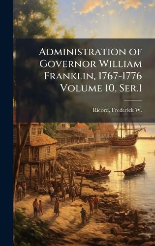 Cover image for Administration of Governor William Franklin, 1767-1776 Volume 10, Ser.1