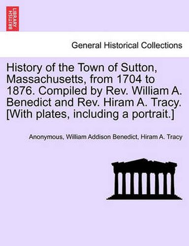 Cover image for History of the Town of Sutton, Massachusetts, from 1704 to 1876. Compiled by Rev. William A. Benedict and Rev. Hiram A. Tracy. [With plates, including a portrait.]