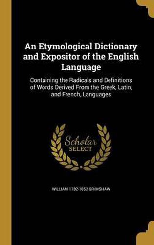 Cover image for An Etymological Dictionary and Expositor of the English Language: Containing the Radicals and Definitions of Words Derived from the Greek, Latin, and French, Languages