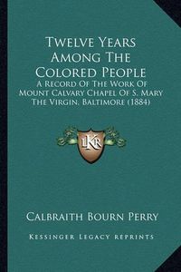 Cover image for Twelve Years Among the Colored People: A Record of the Work of Mount Calvary Chapel of S. Mary the Virgin, Baltimore (1884)