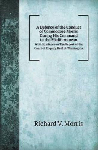 Cover image for A Defence of the Conduct of Commodore Morris During His Command in the Mediterranean with Strictures on the Report of the Court of Enquiry Held at W