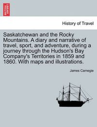 Cover image for Saskatchewan and the Rocky Mountains. A diary and narrative of travel, sport, and adventure, during a journey through the Hudson's Bay Company's Territories in 1859 and 1860. With maps and illustrations.