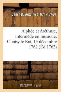 Cover image for Alphee Et Arethuse, Intermede En Musique, Choisy-Le-Roi, 15 Decembre 1762