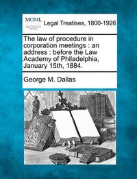 Cover image for The Law of Procedure in Corporation Meetings: An Address: Before the Law Academy of Philadelphia, January 15th, 1884.