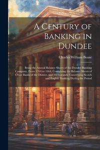 Cover image for A Century of Banking in Dundee; Being the Annual Balance Sheets of the Dundee Banking Company, From 1764 to 1864. Containing the Balance Sheets of Other Banks of the District, and Memoranda Concerning Scotch and English Banking During the Period