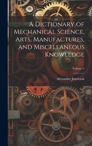 Cover image for A Dictionary of Mechanical Science, Arts, Manufactures, and Miscellaneous Knowledge; Volume 2
