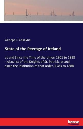 Cover image for State of the Peerage of Ireland: at and Since the Time of the Union 1801 to 1888 - Also, list of the Knights of St. Patrick, at and since the institution of that order, 1783 to 1888