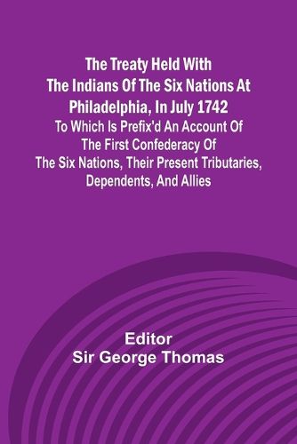 The Treaty Held with the Indians of the Six Nations at Philadelphia, in July 1742 To which is Prefix'd an Account of the first Confederacy of the Six Nations, their present Tributaries, Dependents, and Allies