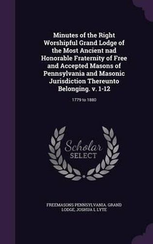 Cover image for Minutes of the Right Worshipful Grand Lodge of the Most Ancient Nad Honorable Fraternity of Free and Accepted Masons of Pennsylvania and Masonic Jurisdiction Thereunto Belonging. V. 1-12: 1779 to 1880