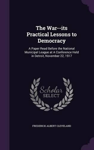 The War--Its Practical Lessons to Democracy: A Paper Read Before the National Municipal League at a Conference Held in Detroit, November 22, 1917