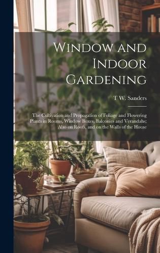 Window and Indoor Gardening; the Cultivation and Propagation of Foliage and Flowering Plants in Rooms, Window Boxes, Balconies and Verandahs; Also on Roofs, and on the Walls of the House