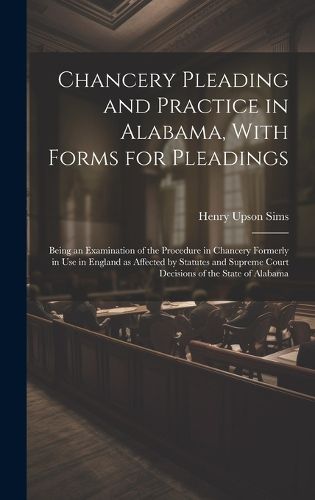 Cover image for Chancery Pleading and Practice in Alabama, With Forms for Pleadings; Being an Examination of the Procedure in Chancery Formerly in use in England as Affected by Statutes and Supreme Court Decisions of the State of Alabama